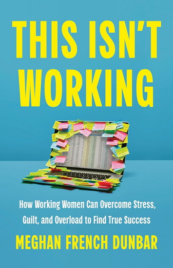 This Isn&#39;t Working: How Working Women Can Overcome Stress, Guilt, and Overload to Find True Success - MEGHAN FRENCH DUNBAR