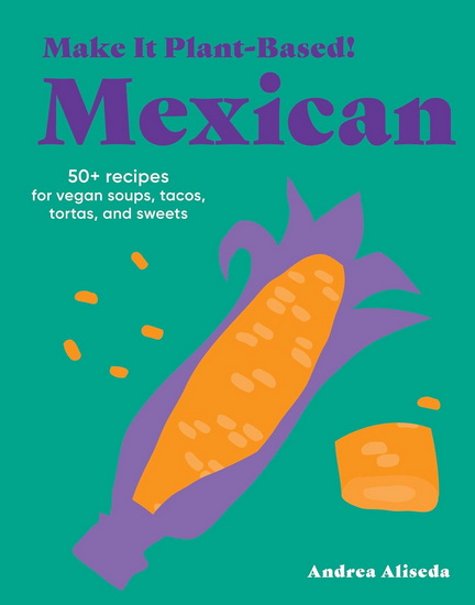 Make It Plant-Based! Mexican: 50+ Recipes for Vegan Soups, Tacos, Tortas, and Sweets - ANDREA ALISEDA - MEHREEN KARIM