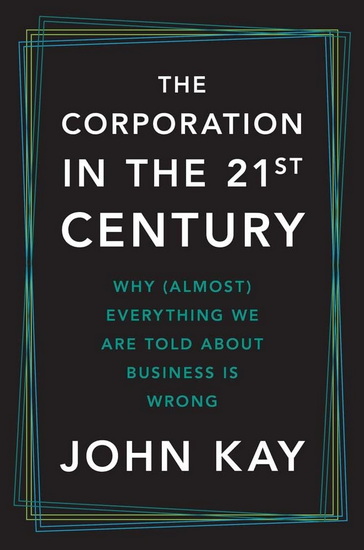The Corporation in the Twenty-First Century: Why (Almost) Everything We Are Told About Business Is Wrong - JOHN KAY