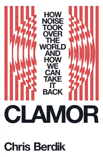 Clamor: How Noise Took Over the World—and How We Can Take It Back - CHRIS BERDIK