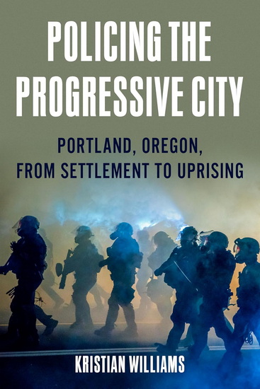 Policing the Progressive City: How Cops, Capitalists, and Progressive Reformers Shaped Portland, Oregon (1840–2020) - KRISTIAN WILLIAMS
