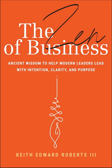 The Zen of Business: Ancient Wisdom to Help Modern Leaders Lead with Intention, Clarity and Purpose - KEITH ROBERTS