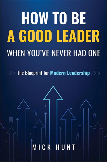 How to Be a Good Leader When You&#39;ve Never had One: The Blueprint for Modern Leadership - MICK HUNT