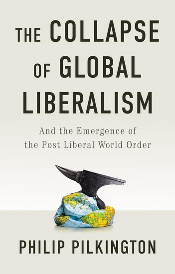 The Collapse of Global Liberalism: And the Emergence of the Post Liberal World Order - PHILIP PILKINGTON