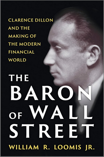 The Baron of Wall Street: Clarence Dillon and the Making of the Modern Financial World - WILLIAM R. LOOMIS JR.
