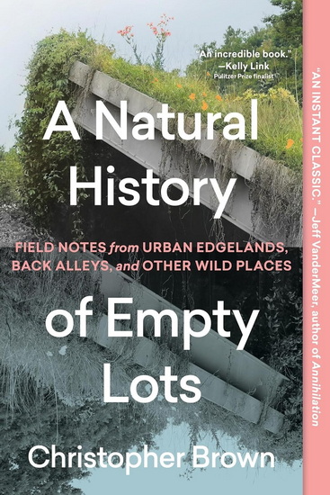 A Natural History of Empty Lots: Field Notes from Urban Edgelands, Back Alleys, and Other Wild Places - CHRISTOPHER BROWN