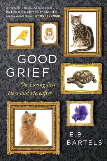 Good Grief: On Loving Pets, Here and Hereafter - E.B. BARTELS