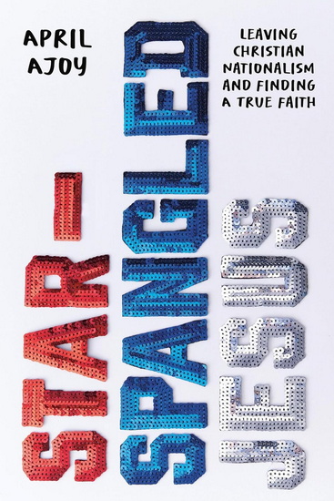 Star-Spangled Jesus: Leaving Christian Nationalism and Finding A True Faith - APRIL AJOY