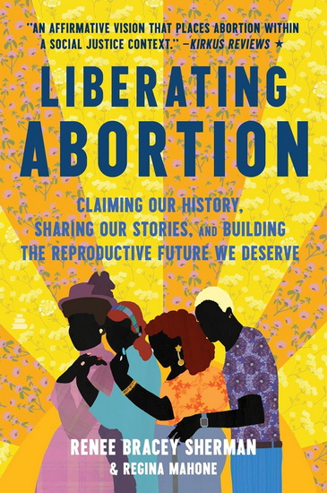 Liberating Abortion: Claiming Our History, Sharing Our Stories, and Building the Reproductive Future We Deserve - RENEE BRACEY SHERMAN - REGINA MAHONE