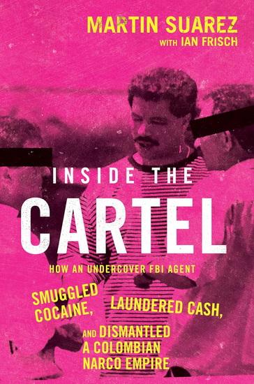 Inside the Cartel: How an Undercover FBI Agent Smuggled Cocaine, Laundered Cash, and Dismantled a Colombian Narco-Empire - MARTIN SUAREZ - IAN FRISCH