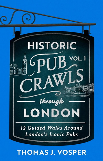 Historic Pub Crawls Through London, Vol. 1: 12 Guided Walks Around London&#39;s Iconic Pubs and Landmarks - THOMAS J. VOSPER