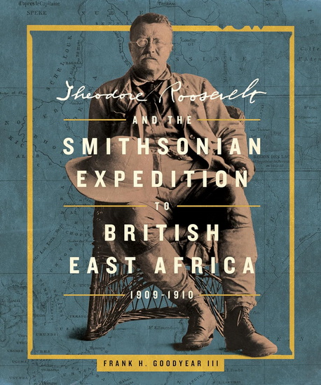 Theodore Roosevelt and the Smithsonian Expedition to British East Africa, 1909-1910 - FRANK H GOODYEAR III
