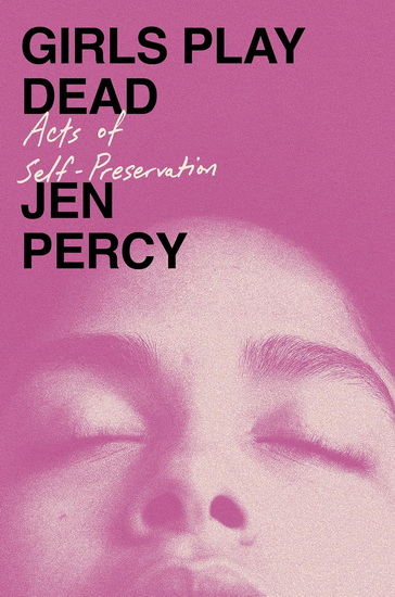 Girls Play Dead: Acts of Self-Preservation - JEN PERCY