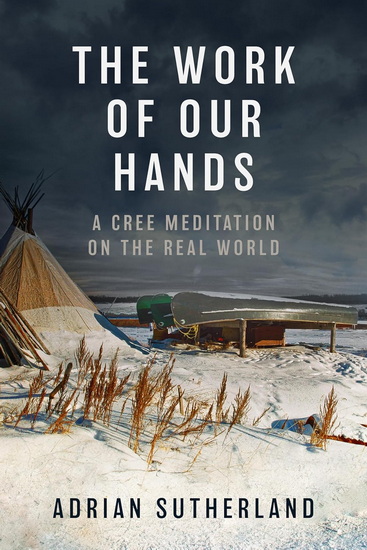 The Work of Our Hands: A Cree Meditation on the Real World - ADRIAN SUTHERLAND
