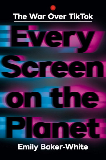 Every Screen on the Planet: The War Over Tiktok - EMILY BAKER-WHITE