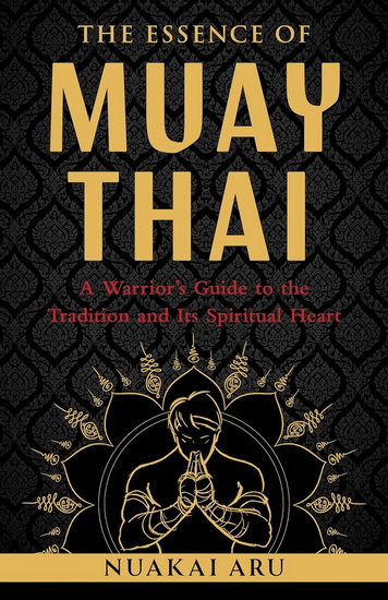 The Essence of Muay Thai: A Warrior&#39;s Guide to the Tradition and Its Spiritual Heart - NUAKAI ARU