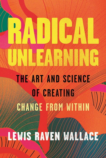 Radical Unlearning: The Art and Science of Creating Change from Within - LEWIS RAVEN WALLACE