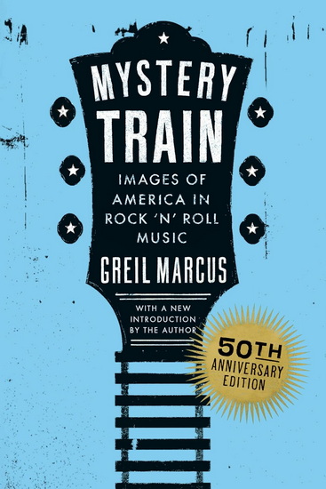 Mystery Train, 50th Anniversary Edition: Images of America in Rock &#39;n&#39; Roll Music - GREIL MARCUS