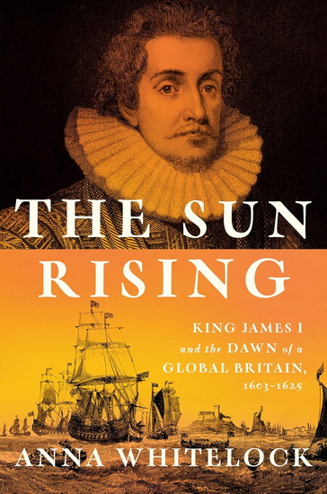 The Sun Rising: King James I and the Dawn of a Global Britain, 1603-1625 - ANNA WHITELOCK