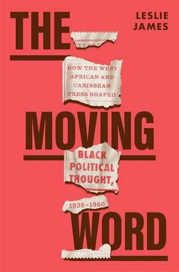Moving Word: How the West African and Caribbean Press Shaped Black Political Thought, 1935-1960 - LESLIE JAMES