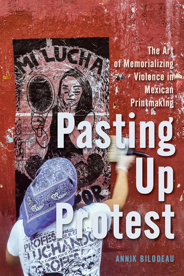 Pasting Up Protest: The Art of Memorializing Violence in Mexican Printmaking - ANNIK BILODEAU