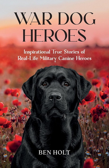War Dog Heroes: Inspirational True Stories of Real-Life Military Canine Heroes - BEN HOLT