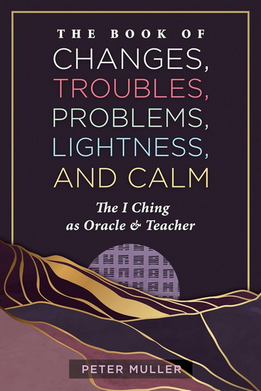 The Book of Changes, Troubles, Problems, Lightness, and Calm: The I Ching as Oracle and Teacher - PETER MULLER