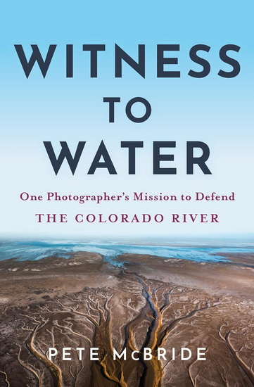 Witness to Water: One Photographer's Mission to Defend the Colorado River - PETE MCBRIDE