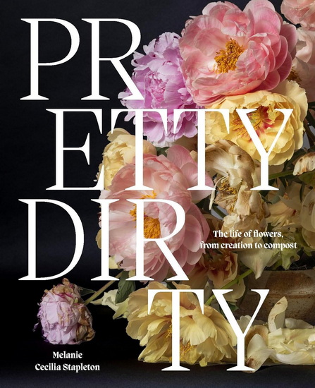 Pretty Dirty: The Life of Flowers, From Creation to Compost - MELANIE STAPLETON