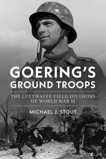 Goering's Ground Troops: The Luftwaffe Field Divisions of World War II - MICHAEL J STOUT