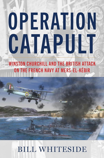 Operation Catapult: Winston Churchill and the British Attack on the French Navy at Mers-el-Kébir - BILL WHITESIDE