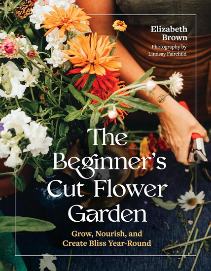 The Beginner’s Cut Flower Garden: Grow, Nourish, and Create Bliss Year-Round - ELIZABETH BROWN