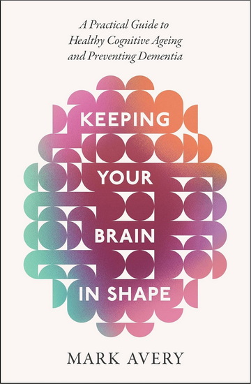 Keeping Your Brain in Shape: A Practical Guide to Healthy Cognitive Ageing and Preventing Dementia - MARK AVERY