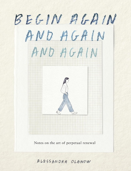 Begin Again, and Again, and Again: Notes on the Art of Perpetual Renewal - ALESSANDRA OLANOW
