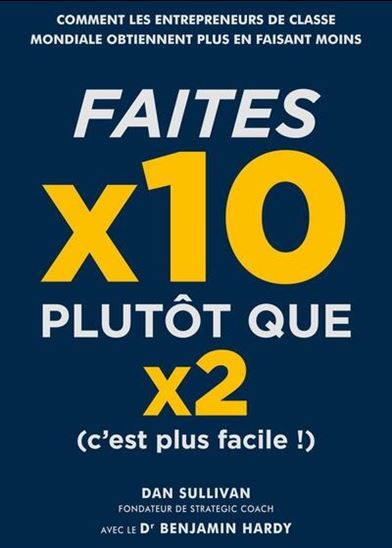Faites x10 plutôt que x2 (c&#39;est plus facile !) : comment les entrepreneurs de classe mondiale obtiennent plus en faisant moins - DAN SULLIVAN - BENJAMIN HARDY