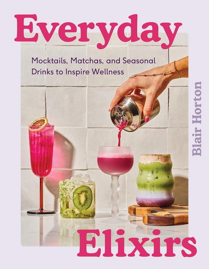 Everyday Elixirs: Mocktails, Matchas, and Seasonal Drinks to Inspire Wellness - BLAIR HORTON
