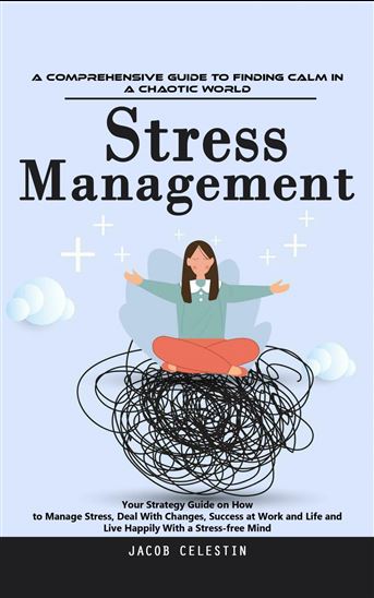 Stress Management: A Comprehensive Guide to Finding Calm in a Chaotic World (Your Strategy Guide on How to Manage Stress, Deal With Changes, Success at Work and Life and Live Happily With a Stress-free Mind) - JACOB CELESTIN
