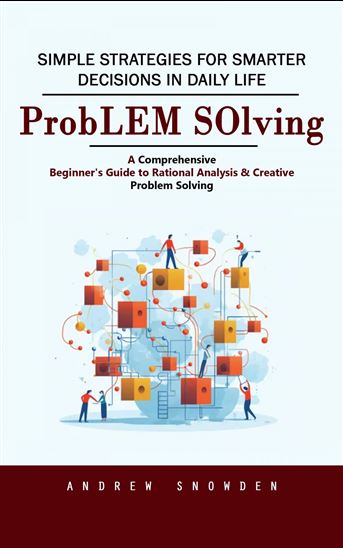 Problem Solving: Simple Strategies for Smarter Decisions in Daily Life (A Comprehensive Beginner's Guide to Rational Analysis & Creative Problem Solving) - ANDREW SNOWDEN