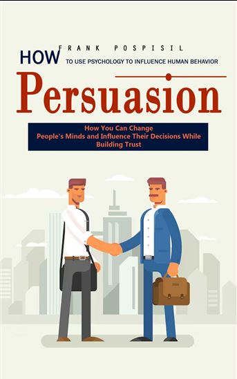 Persuasion: How to Use Psychology to Influence Human Behavior (How You Can Change People's Minds and Influence Their Decisions While Building Trust) - FRANK POSPISIL