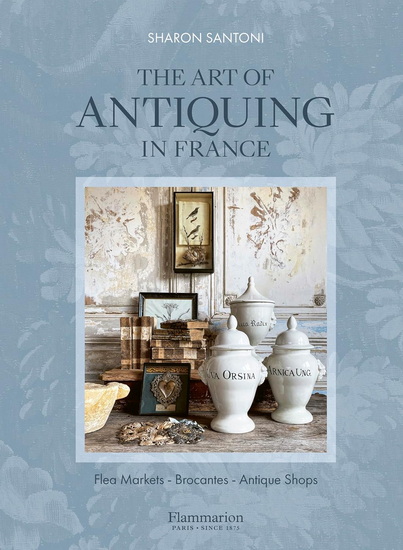 The Art of Antiquing in France: Flea Markets - Brocantes - Antique Shops - SHARON SANTONI & AL