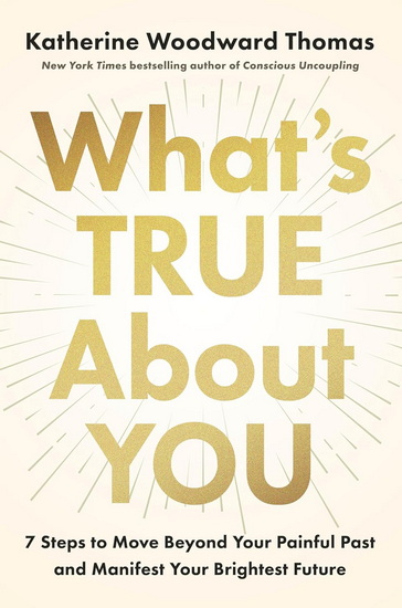 What's True About You: 7 Steps to Move Beyond Your Painful Past and Manifest Your Brightest Future - KATHERINE WOODWARD THOMAS