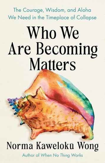 Who We Are Becoming Matters: The Courage, Wisdom, and Aloha We Need in a Timeplace of Collapse - NORMA KAWELOKU WONG