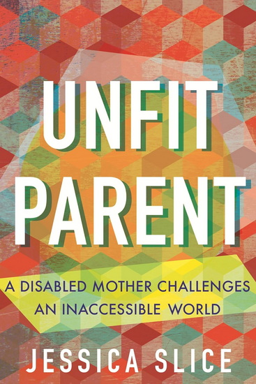 Unfit Parent: A Disabled Mother Challenges an Inaccessible World - JESSICA SLICE