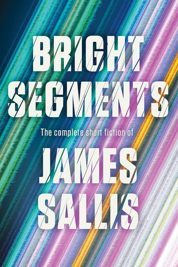 Bright Segments: The Complete Short Fiction - JAMES SALLIS