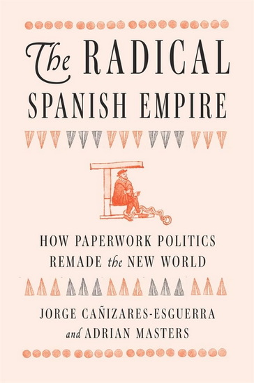 Radical Spanish Empire: How Paperwork Politics Remade the New World - JORGE CANIZARES-ESGUERRA - ADRIAN MASTERS