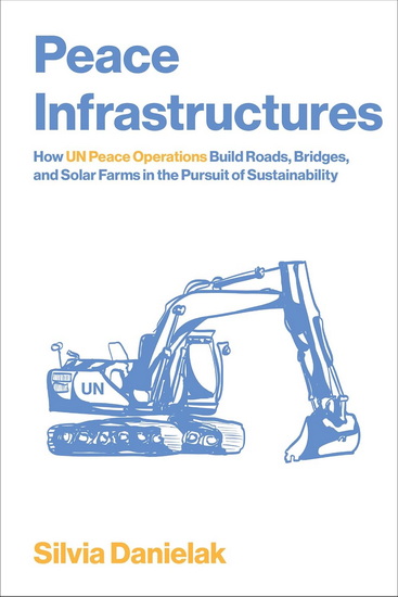Peace Infrastructures: How UN Peace Operations Build Roads, Bridges, and Solar Farms in the Pursuit of Sustainability - SILVIA DANIELAK