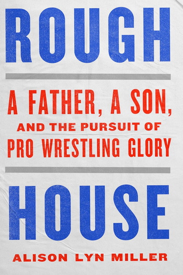 Rough House: A Father, a Son, and the Pursuit of Pro Wrestling Glory - ALISON LYN MILLER