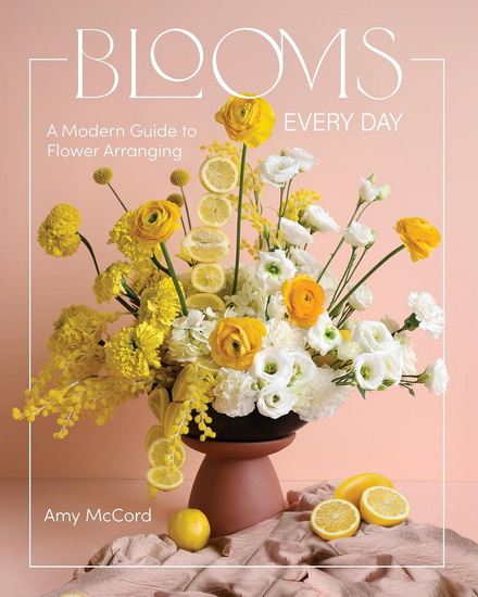 Blooms Every Day: A Modern Guide to Flower Arranging - AMY MCCORD