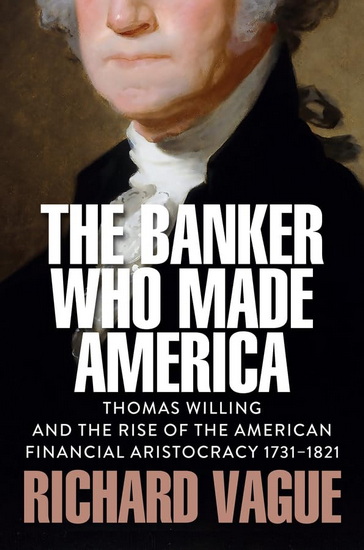 The Banker Who Made America: Thomas Willing and the Rise of the American Financial Aristocracy, 1731-1821 - RICHARD VAGUE