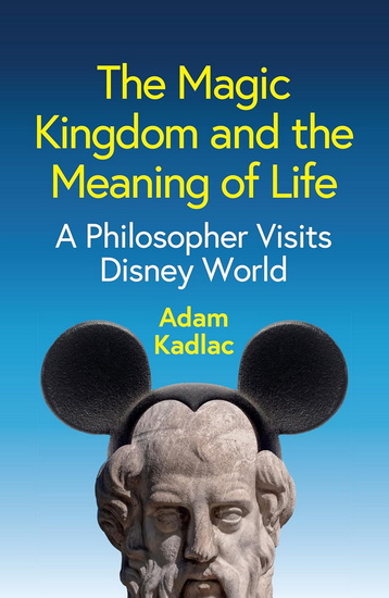 The Magic Kingdom and the Meaning of Life: A Philosopher Visits Disney World - ADAM KADLAC